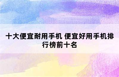 十大便宜耐用手机 便宜好用手机排行榜前十名